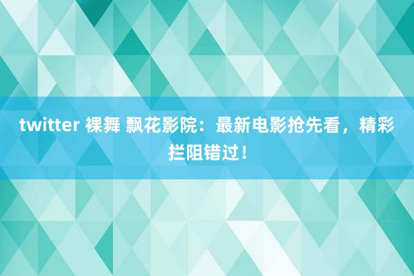 twitter 裸舞 飘花影院：最新电影抢先看，精彩拦阻错过！