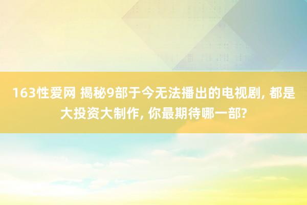 163性爱网 揭秘9部于今无法播出的电视剧， 都是大投资大制作， 你最期待哪一部?