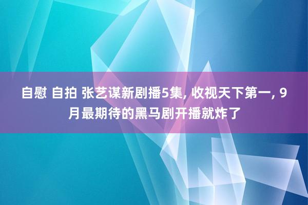 自慰 自拍 张艺谋新剧播5集， 收视天下第一， 9月最期待的黑马剧开播就炸了