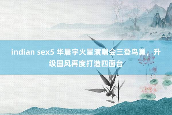 indian sex5 华晨宇火星演唱会三登鸟巢，升级国风再度打造四面台