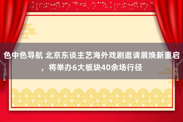 色中色导航 北京东谈主艺海外戏剧邀请展焕新重启，将举办6大板块40余场行径