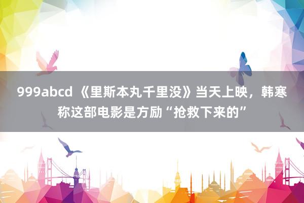 999abcd 《里斯本丸千里没》当天上映，韩寒称这部电影是方励“抢救下来的”