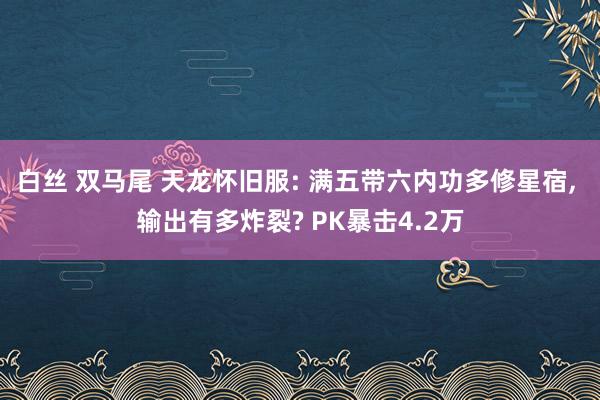 白丝 双马尾 天龙怀旧服: 满五带六内功多修星宿， 输出有多炸裂? PK暴击4.2万