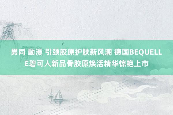 男同 動漫 引颈胶原护肤新风潮 德国BEQUELLE碧可人新品骨胶原焕活精华惊艳上市