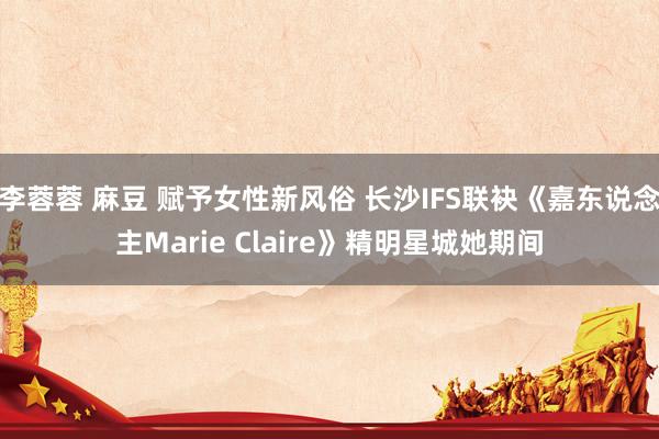 李蓉蓉 麻豆 赋予女性新风俗 长沙IFS联袂《嘉东说念主Marie Claire》精明星城她期间