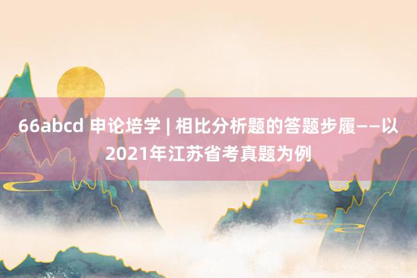 66abcd 申论培学 | 相比分析题的答题步履——以2021年江苏省考真题为例