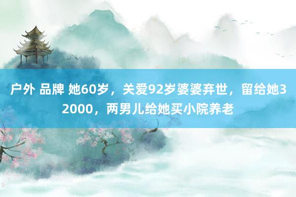 户外 品牌 她60岁，关爱92岁婆婆弃世，留给她32000，两男儿给她买小院养老