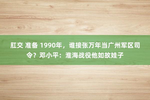 肛交 准备 1990年，谁接张万年当广州军区司令？邓小平：淮海战役他如故娃子