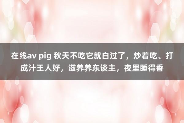 在线av pig 秋天不吃它就白过了，炒着吃、打成汁王人好，滋养养东谈主，夜里睡得香