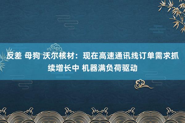 反差 母狗 沃尔核材：现在高速通讯线订单需求抓续增长中 机器满负荷驱动