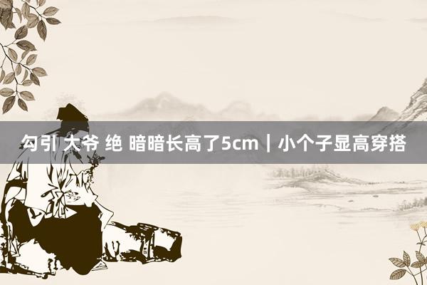 勾引 大爷 绝 暗暗长高了5cm｜小个子显高穿搭