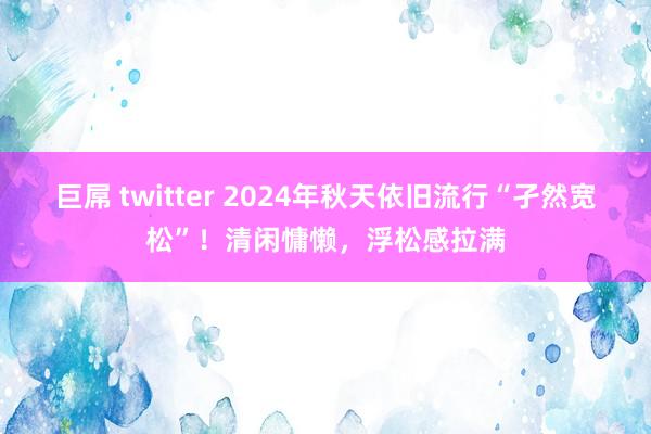 巨屌 twitter 2024年秋天依旧流行“孑然宽松”！清闲慵懒，浮松感拉满