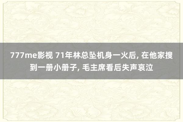 777me影视 71年林总坠机身一火后， 在他家搜到一册小册子， 毛主席看后失声哀泣