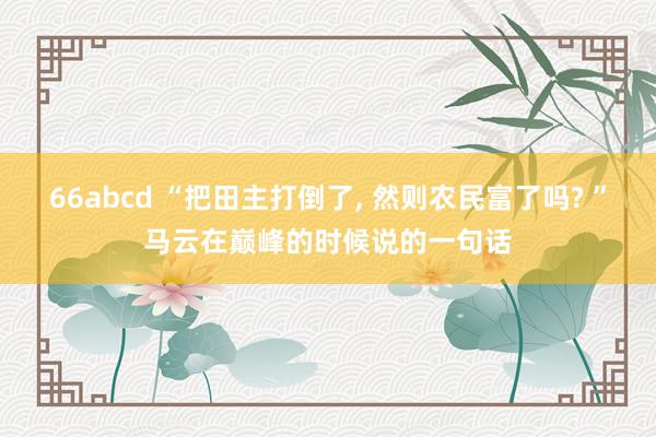 66abcd “把田主打倒了， 然则农民富了吗? ”马云在巅峰的时候说的一句话