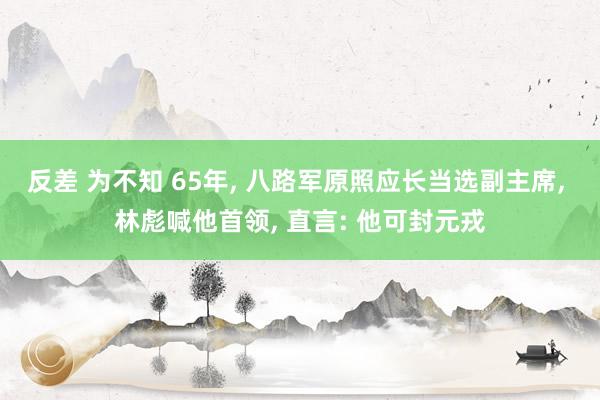 反差 为不知 65年， 八路军原照应长当选副主席， 林彪喊他首领， 直言: 他可封元戎