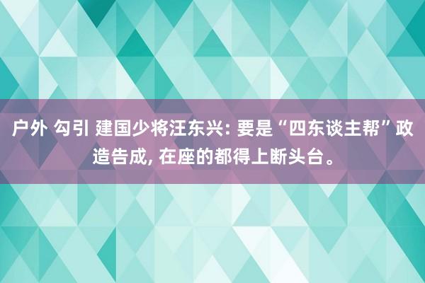 户外 勾引 建国少将汪东兴: 要是“四东谈主帮”政造告成， 在座的都得上断头台。