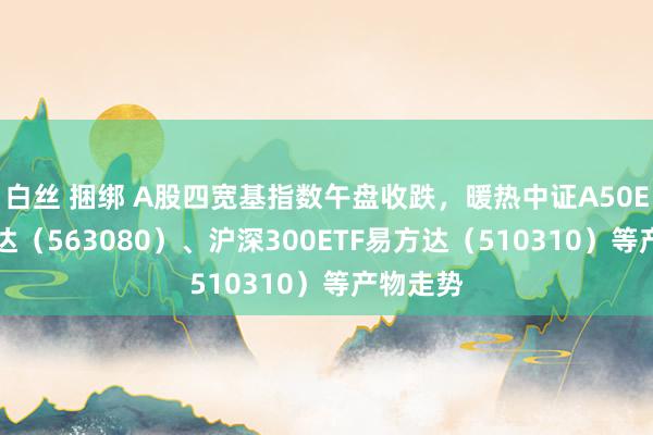 白丝 捆绑 A股四宽基指数午盘收跌，暖热中证A50ETF易方达（563080）、沪深300ETF易方达（510310）等产物走势