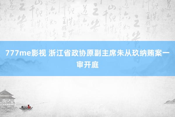 777me影视 浙江省政协原副主席朱从玖纳贿案一审开庭