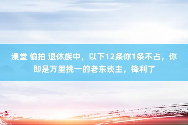 澡堂 偷拍 退休族中，以下12条你1条不占，你即是万里挑一的老东谈主，锋利了