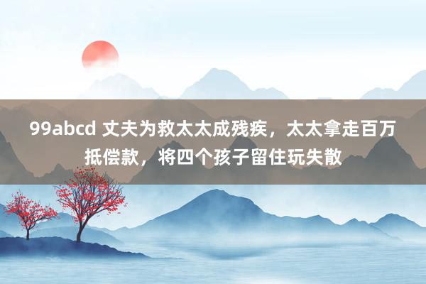 99abcd 丈夫为救太太成残疾，太太拿走百万抵偿款，将四个孩子留住玩失散