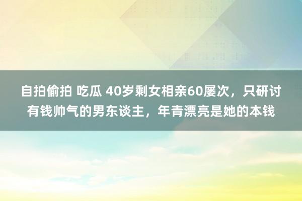 自拍偷拍 吃瓜 40岁剩女相亲60屡次，只研讨有钱帅气的男东谈主，年青漂亮是她的本钱