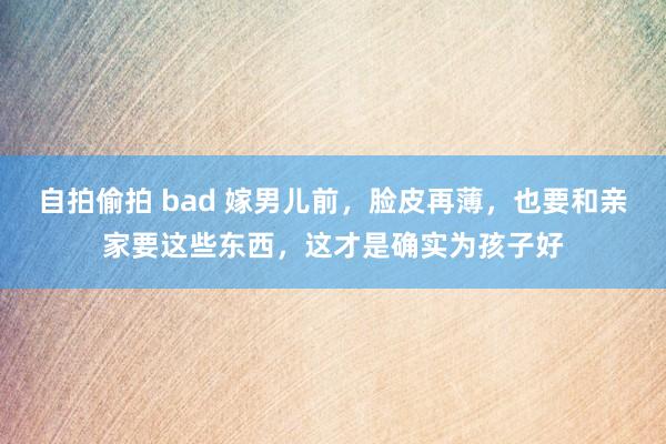 自拍偷拍 bad 嫁男儿前，脸皮再薄，也要和亲家要这些东西，这才是确实为孩子好