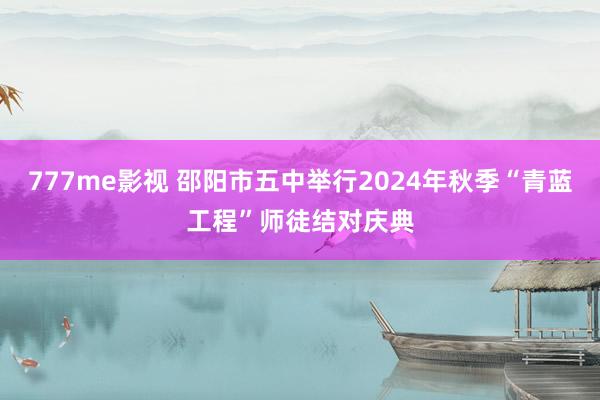 777me影视 邵阳市五中举行2024年秋季“青蓝工程”师徒结对庆典