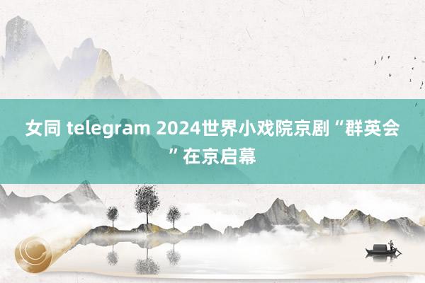 女同 telegram 2024世界小戏院京剧“群英会”在京启幕