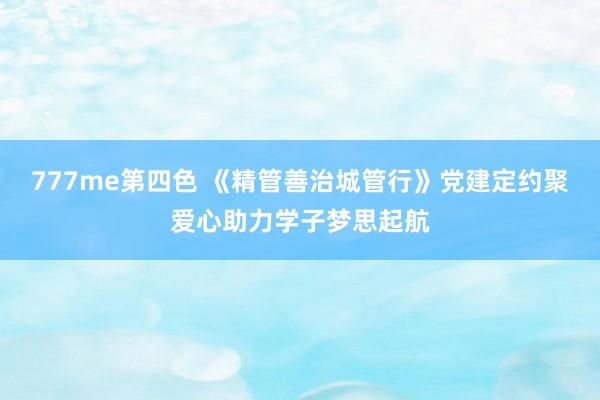 777me第四色 《精管善治城管行》党建定约聚爱心助力学子梦思起航