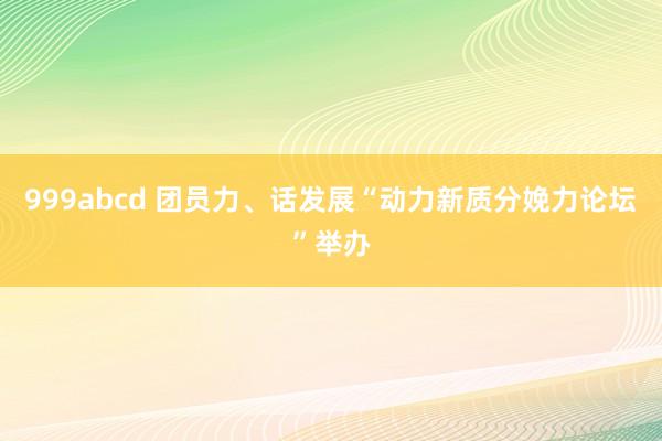 999abcd 团员力、话发展“动力新质分娩力论坛”举办