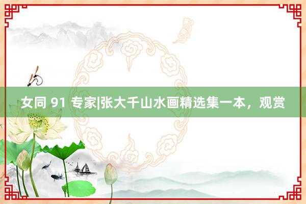 女同 91 专家|张大千山水画精选集一本，观赏