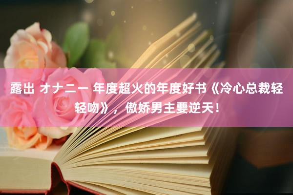 露出 オナニー 年度超火的年度好书《冷心总裁轻轻吻》，傲娇男主要逆天！