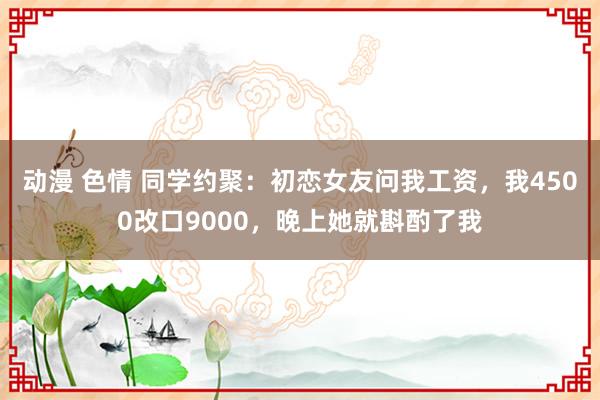 动漫 色情 同学约聚：初恋女友问我工资，我4500改口9000，晚上她就斟酌了我