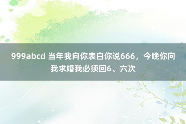 999abcd 当年我向你表白你说666，今晚你向我求婚我必须回6、六次