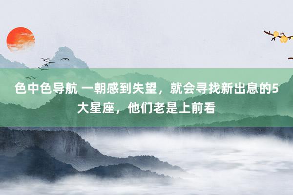 色中色导航 一朝感到失望，就会寻找新出息的5大星座，他们老是上前看