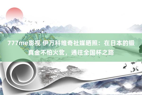 777me影视 伊万科维奇社媒晒照：在日本的锻真金不怕火营，通往全国杯之路