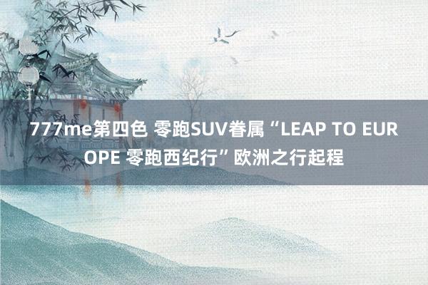 777me第四色 零跑SUV眷属“LEAP TO EUROPE 零跑西纪行”欧洲之行起程