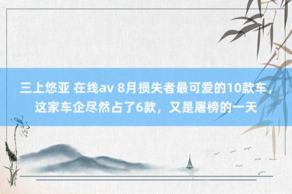 三上悠亚 在线av 8月损失者最可爱的10款车，这家车企尽然占了6款，又是屠榜的一天