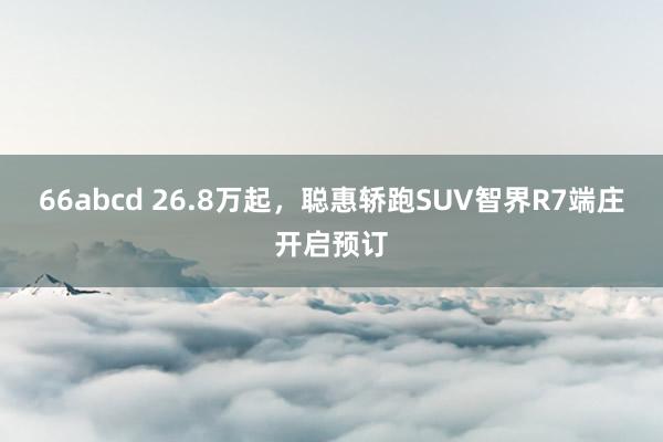 66abcd 26.8万起，聪惠轿跑SUV智界R7端庄开启预订