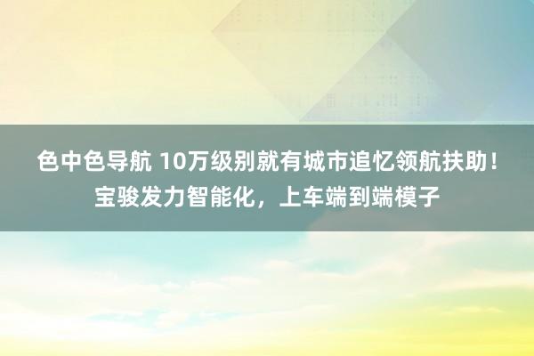 色中色导航 10万级别就有城市追忆领航扶助！宝骏发力智能化，上车端到端模子