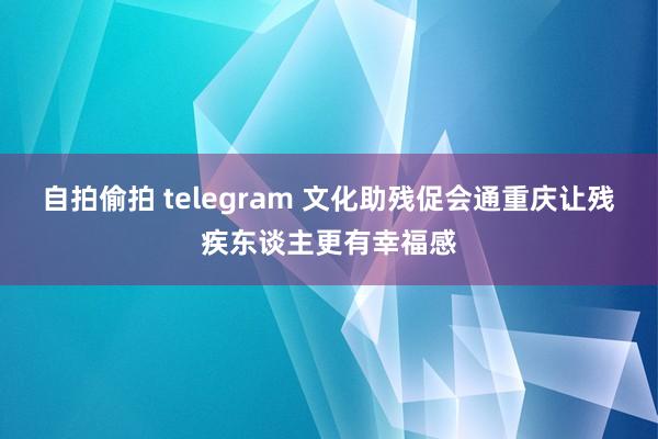 自拍偷拍 telegram 文化助残促会通重庆让残疾东谈主更有幸福感