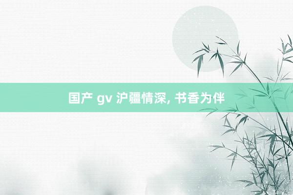 国产 gv 沪疆情深， 书香为伴