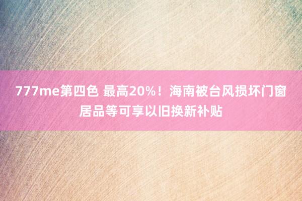 777me第四色 最高20%！海南被台风损坏门窗居品等可享以旧换新补贴