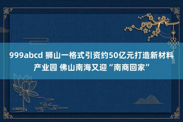 999abcd 狮山一格式引资约50亿元打造新材料产业园 佛山南海又迎“南商回家”