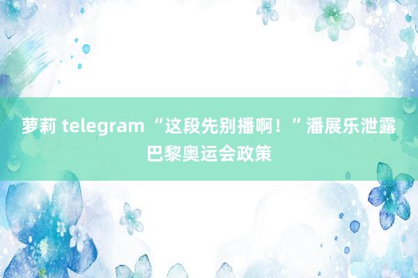 萝莉 telegram “这段先别播啊！”潘展乐泄露巴黎奥运会政策