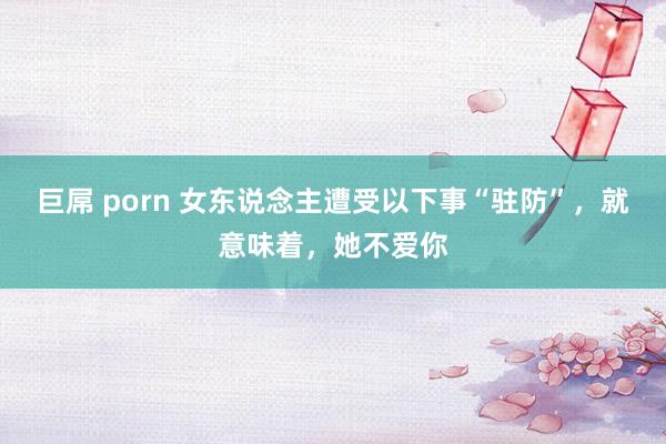 巨屌 porn 女东说念主遭受以下事“驻防”，就意味着，她不爱你