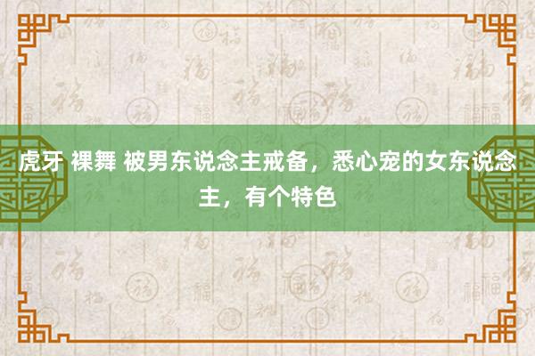 虎牙 裸舞 被男东说念主戒备，悉心宠的女东说念主，有个特色