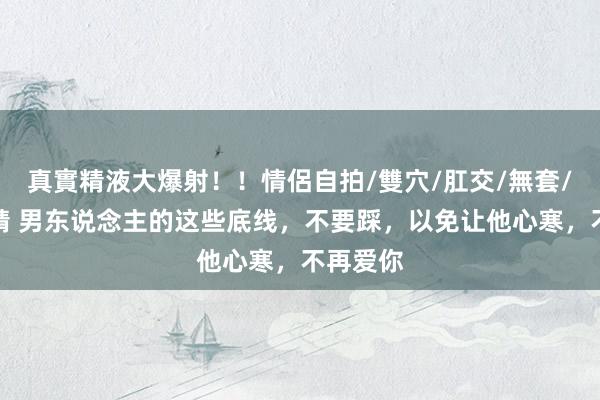 真實精液大爆射！！情侶自拍/雙穴/肛交/無套/大量噴精 男东说念主的这些底线，不要踩，以免让他心寒，不再爱你