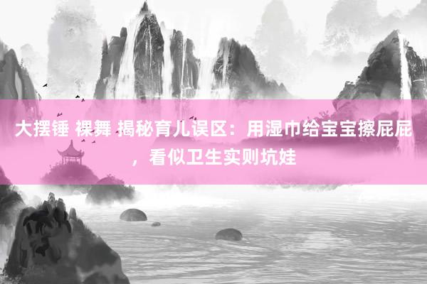 大摆锤 裸舞 揭秘育儿误区：用湿巾给宝宝擦屁屁，看似卫生实则坑娃