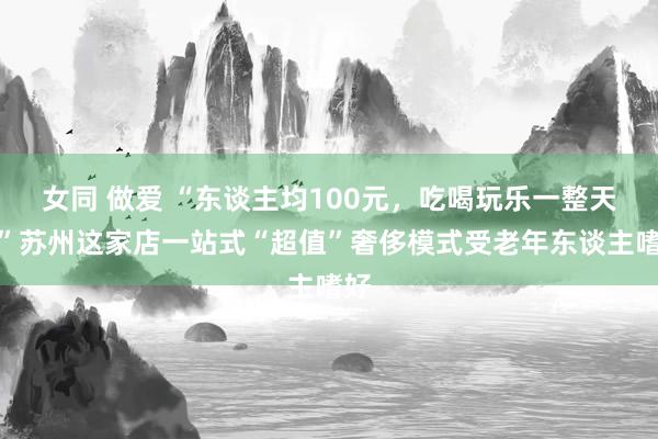 女同 做爱 “东谈主均100元，吃喝玩乐一整天！”苏州这家店一站式“超值”奢侈模式受老年东谈主嗜好